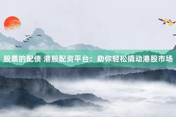 股票的配债 港股配资平台：助你轻松撬动港股市场