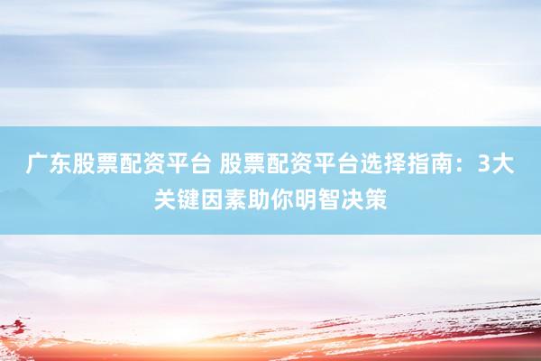 广东股票配资平台 股票配资平台选择指南：3大关键因素助你明智决策