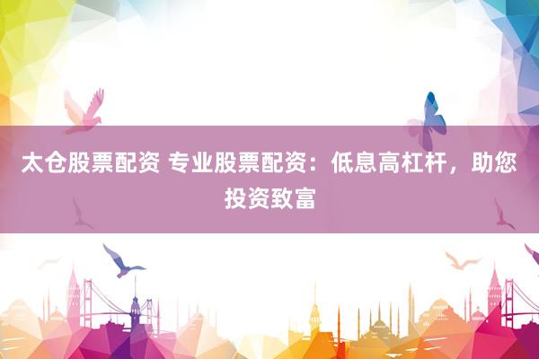 太仓股票配资 专业股票配资：低息高杠杆，助您投资致富