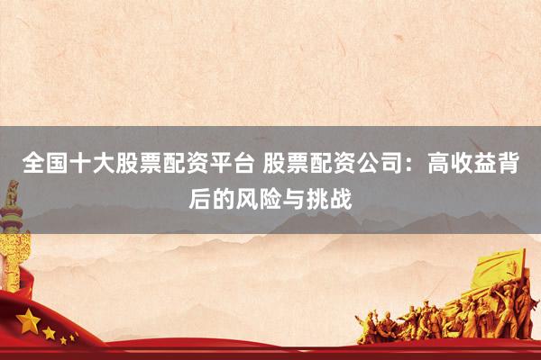 全国十大股票配资平台 股票配资公司：高收益背后的风险与挑战