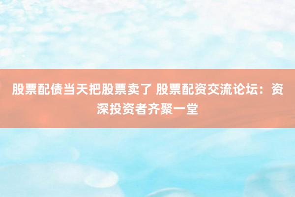 股票配债当天把股票卖了 股票配资交流论坛：资深投资者齐聚一堂