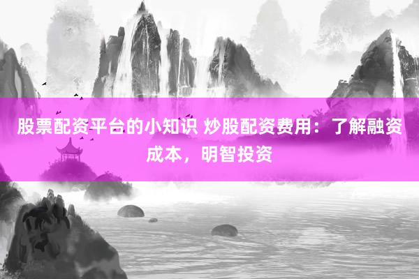 股票配资平台的小知识 炒股配资费用：了解融资成本，明智投资