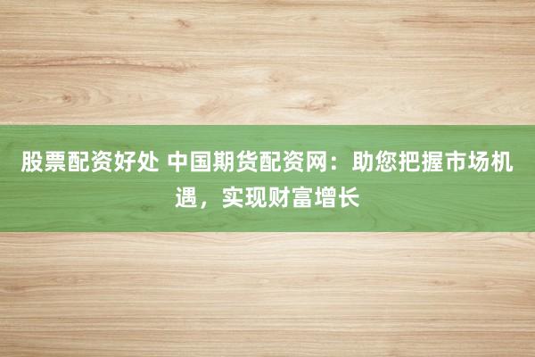 股票配资好处 中国期货配资网：助您把握市场机遇，实现财富增长