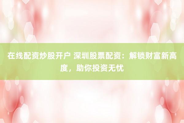 在线配资炒股开户 深圳股票配资：解锁财富新高度，助你投资无忧