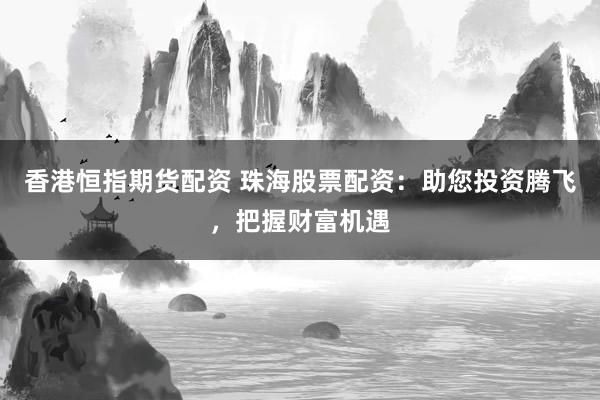 香港恒指期货配资 珠海股票配资：助您投资腾飞，把握财富机遇
