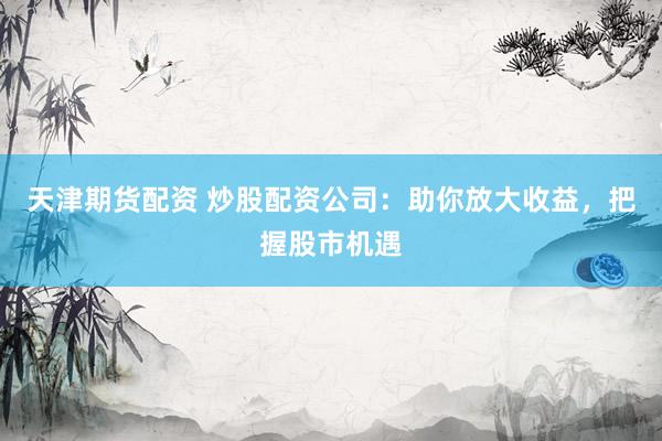 天津期货配资 炒股配资公司：助你放大收益，把握股市机遇