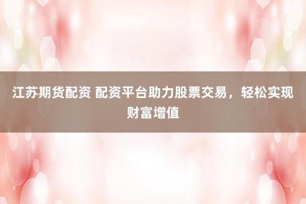 江苏期货配资 配资平台助力股票交易，轻松实现财富增值