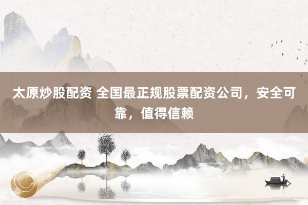 太原炒股配资 全国最正规股票配资公司，安全可靠，值得信赖