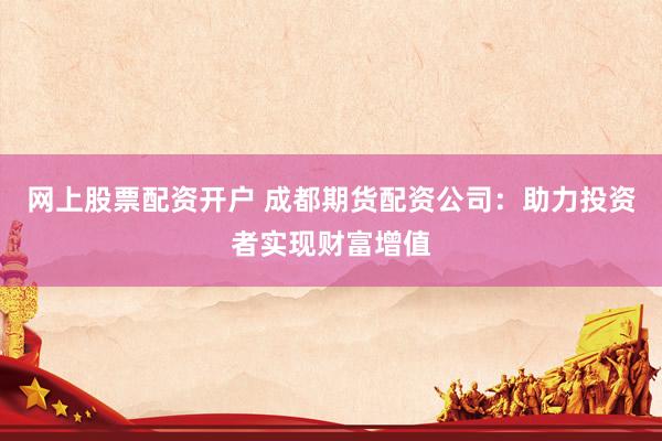 网上股票配资开户 成都期货配资公司：助力投资者实现财富增值