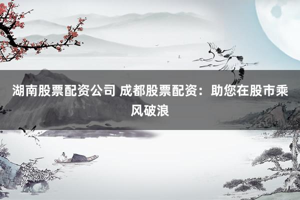 湖南股票配资公司 成都股票配资：助您在股市乘风破浪