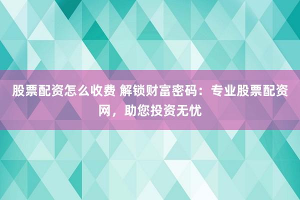 股票配资怎么收费 解锁财富密码：专业股票配资网，助您投资无忧