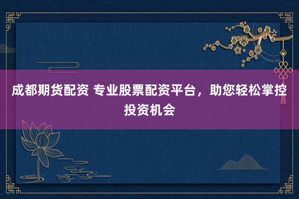 成都期货配资 专业股票配资平台，助您轻松掌控投资机会