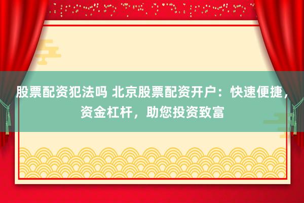 股票配资犯法吗 北京股票配资开户：快速便捷，资金杠杆，助您投资致富