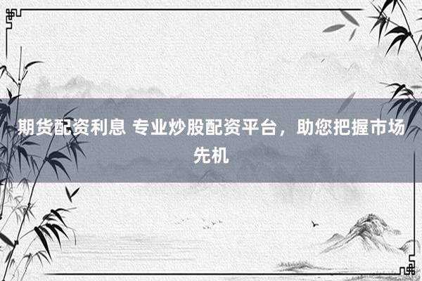期货配资利息 专业炒股配资平台，助您把握市场先机