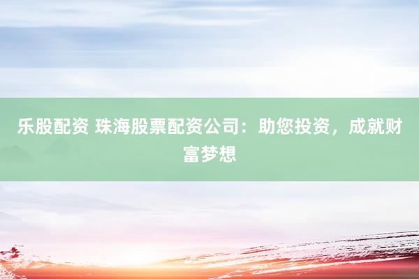 乐股配资 珠海股票配资公司：助您投资，成就财富梦想