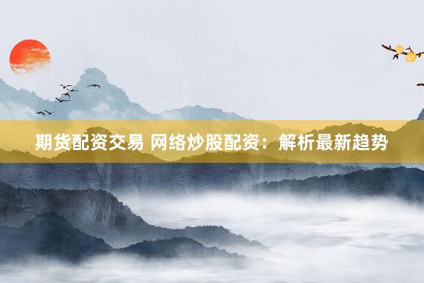 期货配资交易 网络炒股配资：解析最新趋势