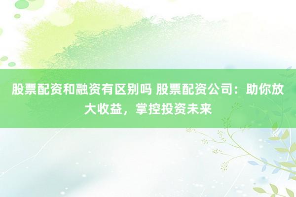 股票配资和融资有区别吗 股票配资公司：助你放大收益，掌控投资未来