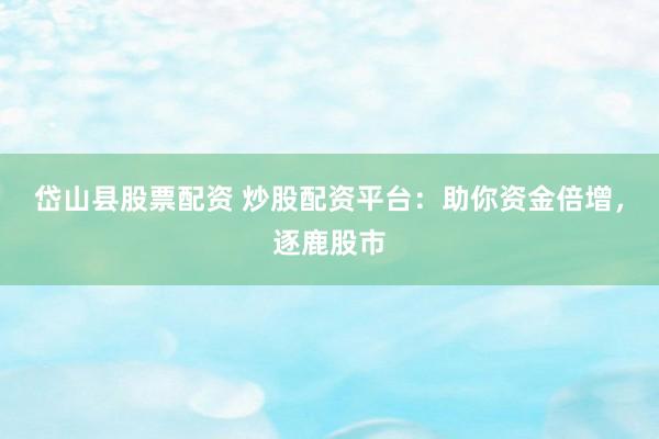 岱山县股票配资 炒股配资平台：助你资金倍增，逐鹿股市