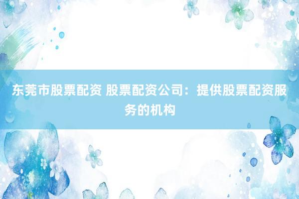 东莞市股票配资 股票配资公司：提供股票配资服务的机构