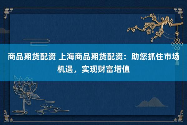 商品期货配资 上海商品期货配资：助您抓住市场机遇，实现财富增值