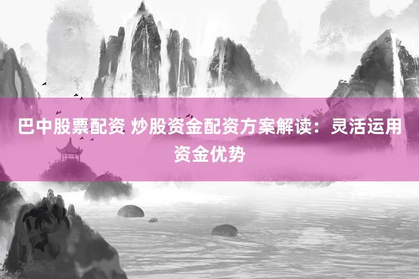 巴中股票配资 炒股资金配资方案解读：灵活运用资金优势