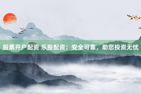 股票开户配资 乐股配资：安全可靠，助您投资无忧