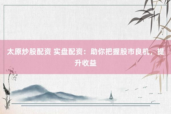 太原炒股配资 实盘配资：助你把握股市良机，提升收益