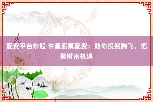 配资平台炒股 许昌股票配资：助你投资腾飞，把握财富机遇