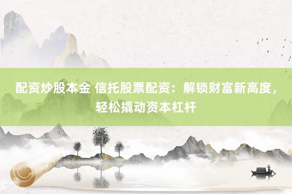 配资炒股本金 信托股票配资：解锁财富新高度，轻松撬动资本杠杆
