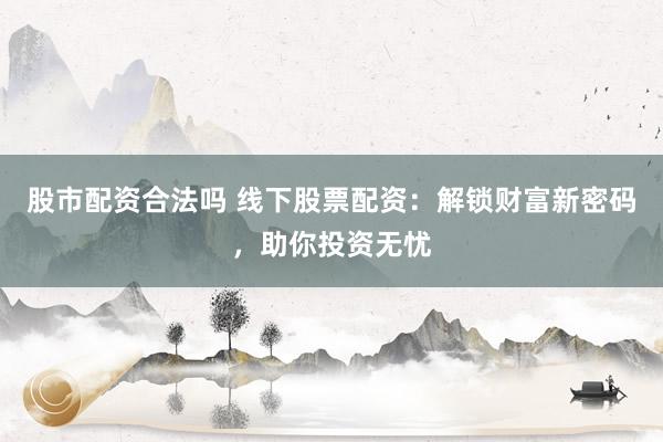 股市配资合法吗 线下股票配资：解锁财富新密码，助你投资无忧