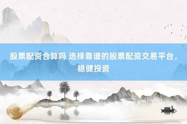 股票配资合算吗 选择靠谱的股票配资交易平台，稳健投资
