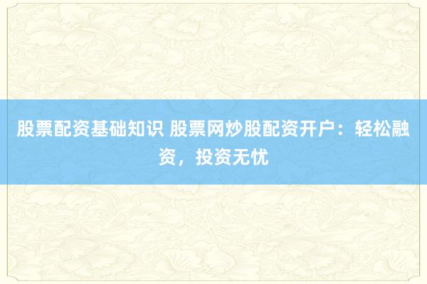 股票配资基础知识 股票网炒股配资开户：轻松融资，投资无忧
