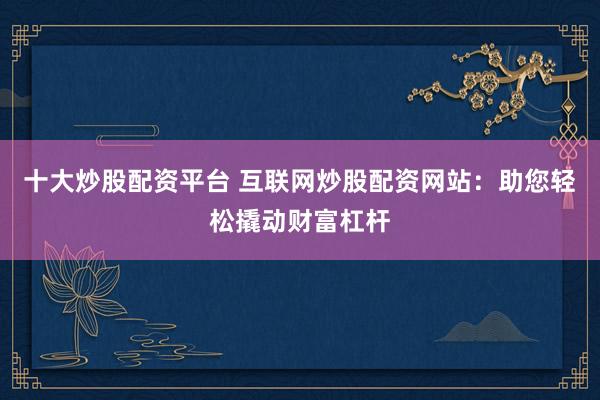 十大炒股配资平台 互联网炒股配资网站：助您轻松撬动财富杠杆