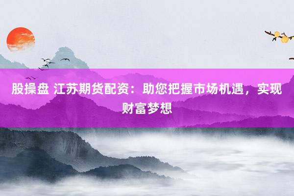 股操盘 江苏期货配资：助您把握市场机遇，实现财富梦想