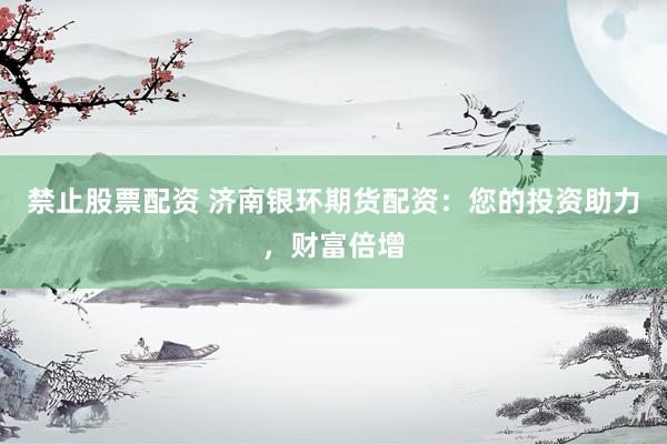 禁止股票配资 济南银环期货配资：您的投资助力，财富倍增