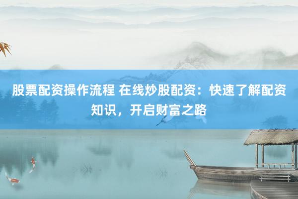 股票配资操作流程 在线炒股配资：快速了解配资知识，开启财富之路
