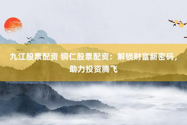 九江股票配资 铜仁股票配资：解锁财富新密码，助力投资腾飞