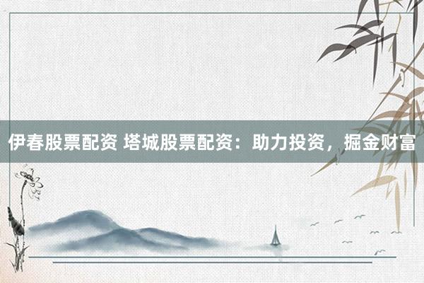 伊春股票配资 塔城股票配资：助力投资，掘金财富