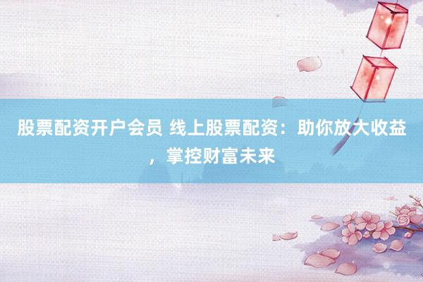 股票配资开户会员 线上股票配资：助你放大收益，掌控财富未来