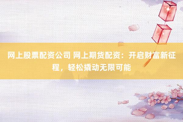 网上股票配资公司 网上期货配资：开启财富新征程，轻松撬动无限可能