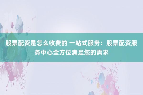 股票配资是怎么收费的 一站式服务：股票配资服务中心全方位满足您的需求
