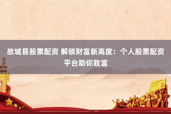 故城县股票配资 解锁财富新高度：个人股票配资平台助你致富