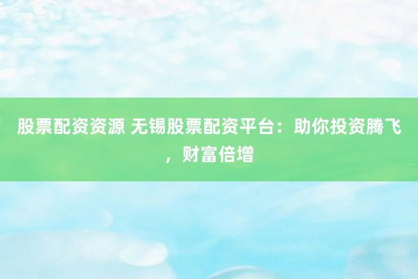 股票配资资源 无锡股票配资平台：助你投资腾飞，财富倍增