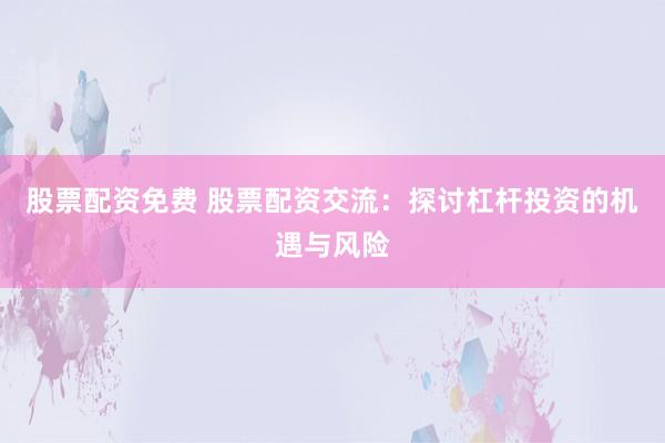 股票配资免费 股票配资交流：探讨杠杆投资的机遇与风险