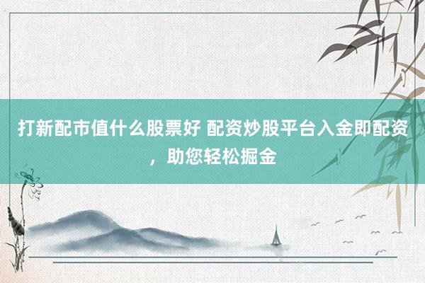 打新配市值什么股票好 配资炒股平台入金即配资，助您轻松掘金