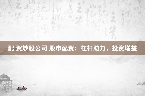配 资炒股公司 股市配资：杠杆助力，投资增益