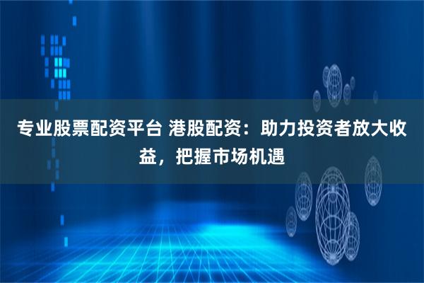 专业股票配资平台 港股配资：助力投资者放大收益，把握市场机遇