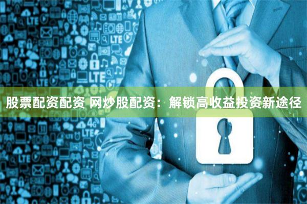 股票配资配资 网炒股配资：解锁高收益投资新途径