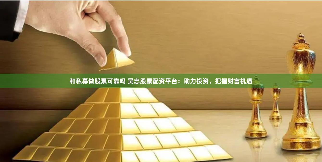 和私募做股票可靠吗 吴忠股票配资平台：助力投资，把握财富机遇