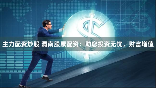 主力配资炒股 渭南股票配资：助您投资无忧，财富增值